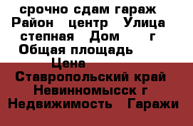 срочно сдам гараж › Район ­ центр › Улица ­ степная › Дом ­ 18 г › Общая площадь ­ 45 › Цена ­ 5 860 - Ставропольский край, Невинномысск г. Недвижимость » Гаражи   